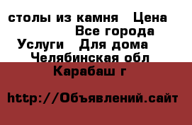 столы из камня › Цена ­ 55 000 - Все города Услуги » Для дома   . Челябинская обл.,Карабаш г.